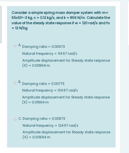 Consider a simple spring mass damper system with m=
55x10A-3 kg, c = 0.12 kg/s, and k = 859 N/m. Calculate the
value of the steady state response if w = 120 rad/s and fo
- 12 N/kg.
O A Damping ratio = 0.00973
Natural frequency = 114.97 rad/s
Amplitude displacement for Steady state response
(X) = 0.00864 m
Damping ratio = 0.00773
Natural frequency = 134.97 rad/s
Amplitude displacement for Steady state response
(X) = 0.01964 m
O C. Damping ratio = 0.00873
Natural frequency = 124.97 rad/s
Amplitude displacement for Steady state response
(x) = 0.00964 m
