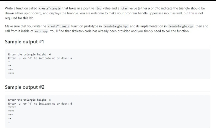 Write a function called createTriangle that takes in a positive 1nt value and a char value (either u or d to indicate the triangle should be
drawn either up or down), and displays the triangle. You are welcome to make your program handle uppercase input as well, but this is not
required for this lab.
Make sure that you write the createTriangle function prototype in drawtriangle.hpp and its implementation in drawtriangle.cpp, then and
call from it inside of main.cpp. You'll find that skeleton code has already been provided and you simply need to call the function.
Sample output #1
Enter the triangle height: 4
Enter 'u' or 'd' to indicate up or down: u
Sample output #2
Enter the triangle height: 5
Enter 'u' or 'd' to indicate up or down: d
....
