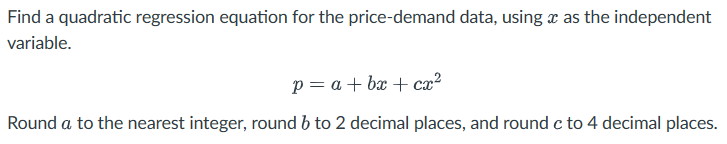 Find a quadratic regression equation for the price-demand data, using as the independent
variable.
p=a+b+cx²
Round a to the nearest integer, round 6 to 2 decimal places, and round c to 4 decimal places.