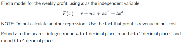 Find a model for the weekly profit, using x as the independent variable.
P(x)=rux+ sx² + tx³
NOTE: Do not calculate another regression. Use the fact that profit is revenue minus cost.
Round r to the nearest integer, round u to 1 decimal place, round s to 2 decimal places, and
round t to 4 decimal places.