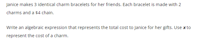 Janice makes 3 identical charm bracelets for her friends. Each bracelet is made with 2
charms and a $4 chain.
Write an algebraic expression that represents the total cost to Janice for her gifts. Use x to
represent the cost of a charm.