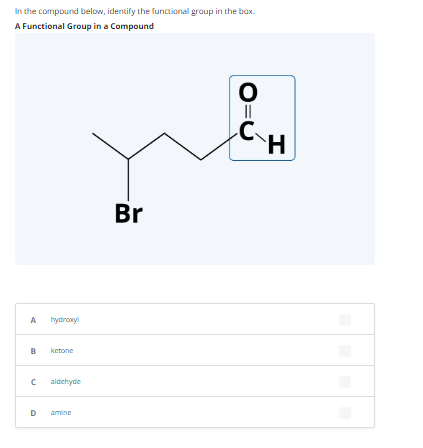 In the compound below, identify the functional group in the box.
A Functional Group in a Compound
A
hydroxyl
B ketone
с aldehyde
D amine
Br
O
||
C
H