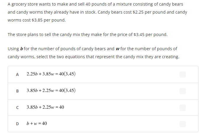 A grocery store wants to make and sell 40 pounds of a mixture consisting of candy bears
and candy worms they already have in stock. Candy bears cost $2.25 per pound and candy
worms cost $3.85 per pound.
The store plans to sell the candy mix they make for the price of $3.45 per pound.
Using b for the number of pounds of candy bears and w for the number of pounds of
candy worms, select the two equations that represent the candy mix they are creating.
A
B
с
D
2.25b +3.85w 40(3.45)
=
3.85b+2.25w=40(3.45)
3.85b +2.25w = 40
b+w=40
