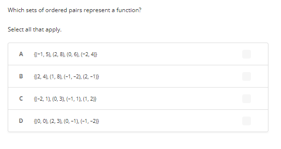 Which sets of ordered pairs represent a function?
Select all that apply.
A {(-1, 5), (2, 8), (0, 6), (−2,4)}
B {(2, 4), (1, 8), (-1, -2), (2, -1)}
n
{(-2, 1), (0, 3), (-1, 1), (1, 2)}
D {(0, 0), (2, 3), (0, -1), (-1, -2)}