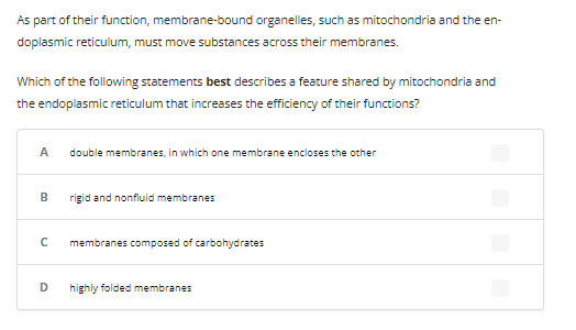 As part of their function, membrane-bound organelles, such as mitochondria and the en-
doplasmic reticulum, must move substances across their membranes.
Which of the following statements best describes a feature shared by mitochondria and
the endoplasmic reticulum that increases the efficiency of their functions?
A
B
с
D
double membranes, in which one membrane encloses the other
rigid and nonfluid membranes
membranes composed of carbohydrates
highly folded membranes