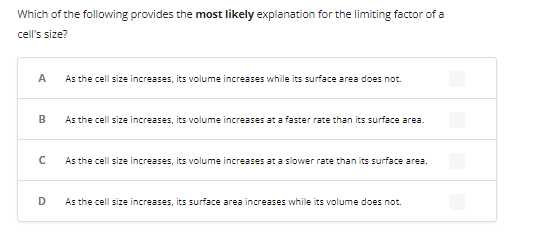 Which of the following provides the most likely explanation for the limiting factor of a
cell's size?
A
B
с
D
As the cell size increases, its volume increases while its surface area does not.
As the cell size increases, its volume increases at a faster rate than its surface area.
As the cell size increases, its volume increases at a slower rate than its surface area.
As the cell size increases, its surface area increases while its volume does not.