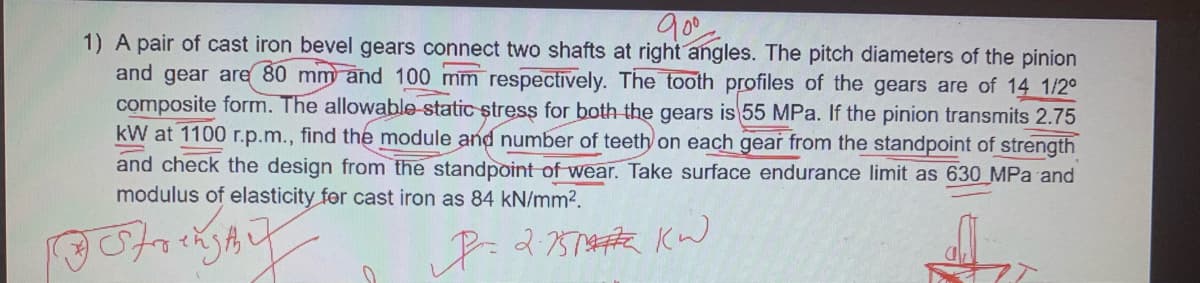 1) A pair of cast iron bevel gears connect two shafts at right angles. The pitch diameters of the pinion
and gear are 80 mm and 100 mm respectively. The tooth profiles of the gears are of 14 1/2°
composite form. The allowable static stress for both the gears is 55 MPa. If the pinion transmits 2.75
kW at 1100 r.p.m., find the module and number of teeth on each gear from the standpoint of strength
and check the design from the standpoint of wear. Take surface endurance limit as 630 MPa and
modulus of elasticity for cast iron as 84 kN/mm2.
