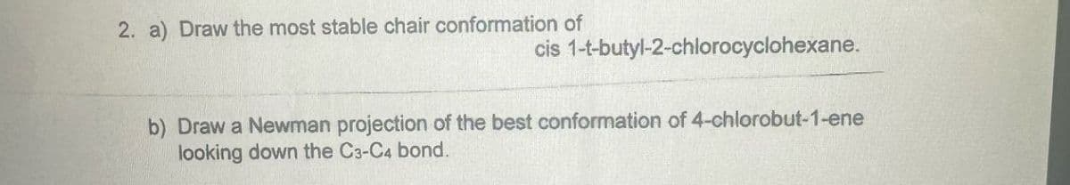 2. a) Draw the most stable chair conformation of
cis 1-t-butyl-2-chlorocyclohexane.
b) Draw a Newman projection of the best conformation of 4-chlorobut-1-ene
looking down the C3-C4 bond.