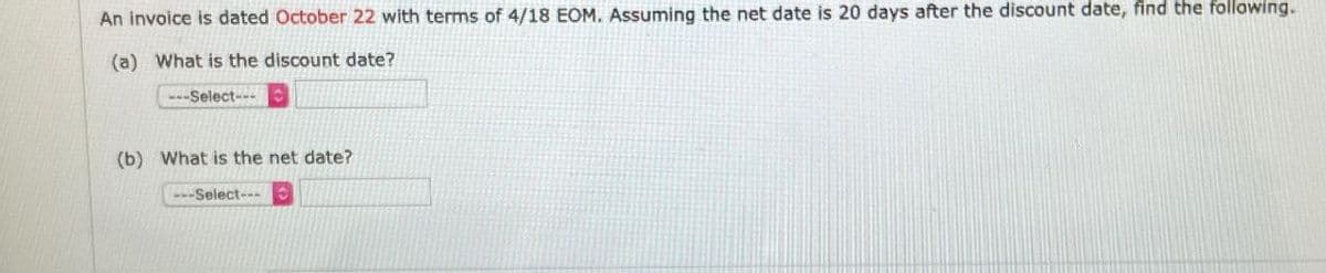 An invoice is dated October 22 with terms of 4/18 EOM. Assuming the net date is 20 days after the discount date, find the following.
(a) What is the discount date?
---Select---
(b) What is the net date?
---Select---