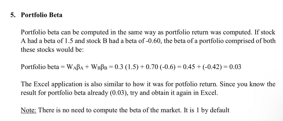 5. Portfolio Beta
Portfolio beta can be computed in the same way as portfolio return was computed. If stock
A had a beta of 1.5 and stock B had a beta of -0.60, the beta of a portfolio comprised of both
these stocks would be:
Portfolio beta =WABA + WBBB = 0.3 (1.5) + 0.70 (-0.6) = 0.45 + (-0.42) = 0.03
The Excel application is also similar to how it was for potfolio return. Since you know the
result for portfolio beta already (0.03), try and obtain it again in Excel.
Note: There is no need to compute the beta of the market. It is 1 by default
