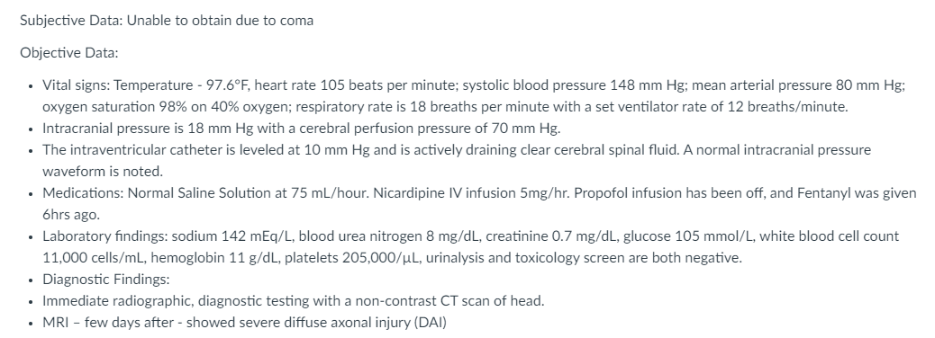 Subjective Data: Unable to obtain due to coma
Objective Data:
• Vital signs: Temperature - 97.6°F, heart rate 105 beats per minute; systolic blood pressure 148 mm Hg; mean arterial pressure 80 mm Hg;
oxygen saturation 98% on 40% oxygen; respiratory rate is 18 breaths per minute with a set ventilator rate of 12 breaths/minute.
• Intracranial pressure is 18 mm Hg with a cerebral perfusion pressure of 70 mm Hg.
• The intraventricular catheter is leveled at 10 mm Hg and is actively draining clear cerebral spinal fluid. A normal intracranial pressure
waveform is noted.
• Medications: Normal Saline Solution at 75 mL/hour. Nicardipine IV infusion 5mg/hr. Propofol infusion has been off, and Fentanyl was given
6hrs ago.
• Laboratory findings: sodium 142 mEq/L, blood urea nitrogen 8 mg/dL, creatinine 0.7 mg/dL, glucose 105 mmol/L, white blood cell count
11,000 cells/mL, hemoglobin 11 g/dL, platelets 205,000/µL, urinalysis and toxicology screen are both negative.
Diagnostic Findings:
• Immediate radiographic, diagnostic testing with a non-contrast CT scan of head.
• MRI – few days after - showed severe diffuse axonal injury (DAI)
