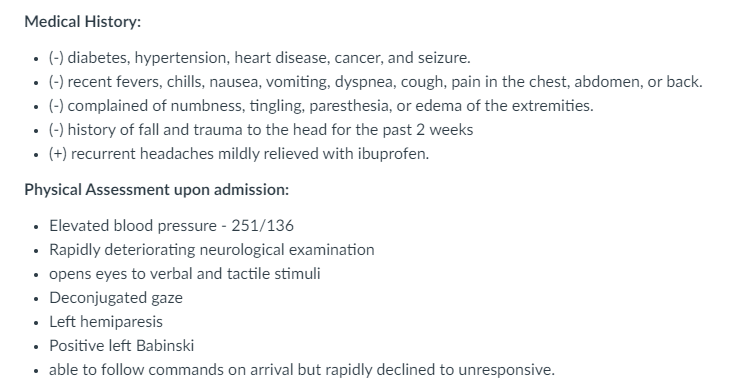 Medical History:
• (-) diabetes, hypertension, heart disease, cancer, and seizure.
• (-) recent fevers, chills, nausea, vomiting, dyspnea, cough, pain in the chest, abdomen, or back.
(-) complained of numbness, tingling, paresthesia, or edema of the extremities.
• (-) history of fall and trauma to the head for the past 2 weeks
• (+) recurrent headaches mildly relieved with ibuprofen.
Physical Assessment upon admission:
• Elevated blood pressure - 251/136
• Rapidly deteriorating neurological examination
• opens eyes to verbal and tactile stimuli
• Deconjugated gaze
• Left hemiparesis
• Positive left Babinski
• able to follow commands on arrival but rapidly declined to unresponsive.
