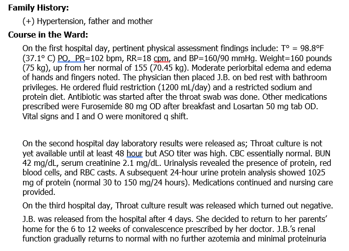 Family History:
(+) Hypertension, father and mother
Course in the Ward:
On the first hospital day, pertinent physical assessment findings include: T° = 98.8°F
(37.1° C) PO, PR=102 bpm, RR=18 cpm, and BP=160/90 mmHg. Weight=160 pounds
(75 kg), up from her normal of 155 (70.45 kg). Moderate periorbital edema and edema
of hands and fingers noted. The physician then placed J.B. on bed rest with bathroom
privileges. He ordered fluid restriction (1200 mL/day) and a restricted sodium and
protein diet. Antibiotic was started after the throat swab was done. Other medications
prescribed were Furosemide 80 mg OD after breakfast and Losartan 50 mg tab OD.
Vital signs and I and O were monitored q shift.
On the second hospital day laboratory results were released as; Throat culture is not
yet available until at least 48 hour but ASO titer was high. CBC essentially normal. BUN
42 mg/dL, serum creatinine 2.1 mg/dL. Urinalysis revealed the presence of protein, red
blood cells, and RBC casts. A subsequent 24-hour urine protein analysis showed 1025
mg of protein (normal 30 to 150 mg/24 hours). Medications continued and nursing care
provided.
On the third hospital day, Throat culture result was released which turned out negative.
J.B. was released from the hospital after 4 days. She decided to return to her parents'
home for the 6 to 12 weeks of convalescence prescribed by her doctor. J.B.'s renal
function gradually returns to normal with no further azotemia and minimal proteinuria
