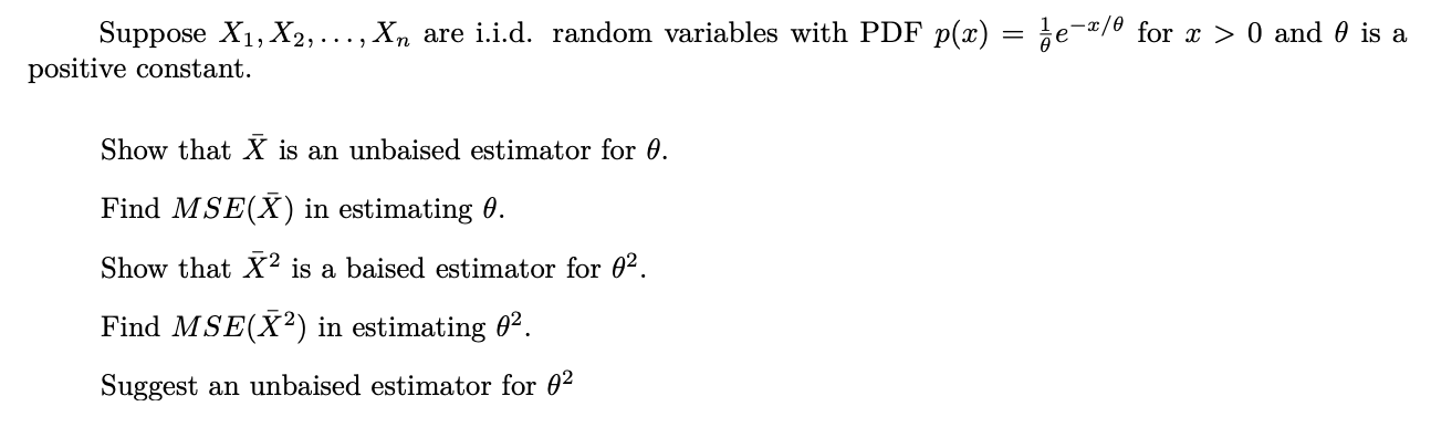 Suppose X1, X2,..., Xn are i.i.d. random variables with PDF p(x) = ¿e-¤/® for x > 0 and 0 is a
positive constant.
Show that X is an unbaised estimator for 0.
Find MSE(X) in estimating 0.
Show that X² is a baised estimator for 0² .
Find MSE(X²) in estimating 0².
Suggest an unbaised estimator for 0²
