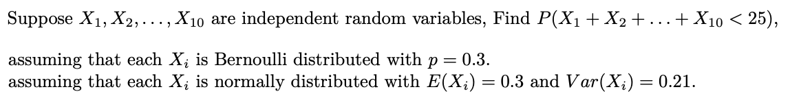 Suppose X1, X2,..., X10 are independent random variables, Find P(X1+ X2 +...+ X10 < 25),
assuming that each X; is Bernoulli distributed with p = 0.3.
assuming that each X; is normally distributed with E(X;) = 0.3 and Var(X;) = 0.21.
