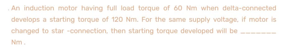 An induction motor having full load torque of 60 Nm when delta-connected
develops a starting torque of 120 Nm. For the same supply voltage, if motor is
changed to star -connection, then starting torque developed will be
Nm.