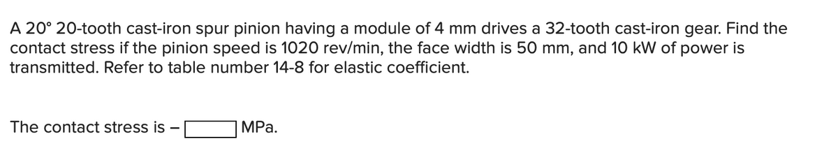 A 20° 20-tooth cast-iron spur pinion having a module of 4 mm drives a 32-tooth cast-iron gear. Find the
contact stress if the pinion speed is 1020 rev/min, the face width is 50 mm, and 10 kW of power is
transmitted. Refer to table number 14-8 for elastic coefficient.
The contact stress is
MPa.