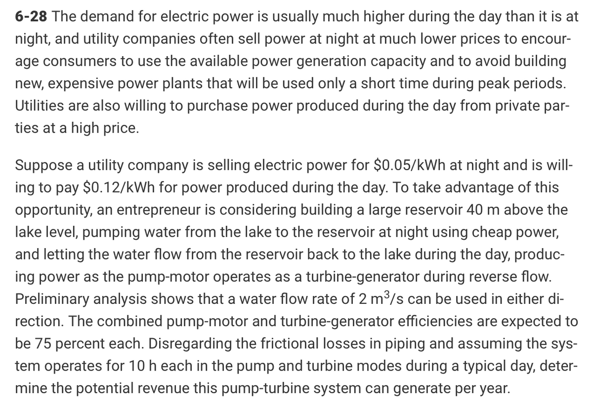 6-28 The demand for electric power is usually much higher during the day than it is at
night, and utility companies often sell power at night at much lower prices to encour-
age consumers to use the available power generation capacity and to avoid building
new, expensive power plants that will be used only a short time during peak periods.
Utilities are also willing to purchase power produced during the day from private par-
ties at a high price.
Suppose a utility company is selling electric power for $0.05/kWh at night and is will-
ing to pay $0.12/kWh for power produced during the day. To take advantage of this
opportunity, an entrepreneur is considering building a large reservoir 40 m above the
lake level, pumping water from the lake to the reservoir at night using cheap power,
and letting the water flow from the reservoir back to the lake during the day, produc-
ing power as the pump-motor operates as a turbine-generator during reverse flow.
Preliminary analysis shows that a water flow rate of 2 m³/s can be used in either di-
rection. The combined pump-motor and turbine-generator efficiencies are expected to
be 75 percent each. Disregarding the frictional losses in piping and assuming the sys-
tem operates for 10 h each in the pump and turbine modes during a typical day, deter-
mine the potential revenue this pump-turbine system can generate per year.