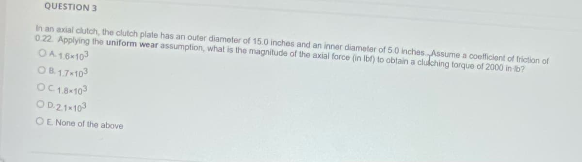 QUESTION 3
In an axial clutch, the clutch plate has an outer diameter of 15.0 inches and an inner diameter of 5.0 inches. Assume a coefficient of friction of
0.22. Applying the uniform wear assumption, what is the magnitude of the axial force (in lbf) to obtain a cluiching torque of 2000 in-lb?
OA. 1.6x103
OB. 1.7×103
OC 1.8×103
OD.2.1×103
OE. None of the above