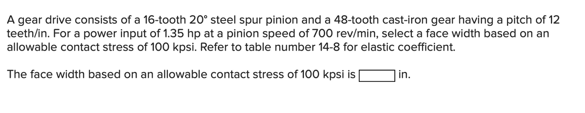 A gear drive consists of a 16-tooth 20° steel spur pinion and a 48-tooth cast-iron gear having a pitch of 12
teeth/in. For a power input of 1.35 hp at a pinion speed of 700 rev/min, select a face width based on an
allowable contact stress of 100 kpsi. Refer to table number 14-8 for elastic coefficient.
The face width based on an allowable contact stress of 100 kpsi is
in.