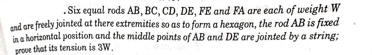 Six equal rods AB, BC, CD, DE, FE and FA are each of weight W
and are freely jointed at there extremities so as to form a hexagon, the rod AB is fixed
in a horizontal position and the middle points of AB and DE are jointed by a string,;
prove that its tension is 3W.
