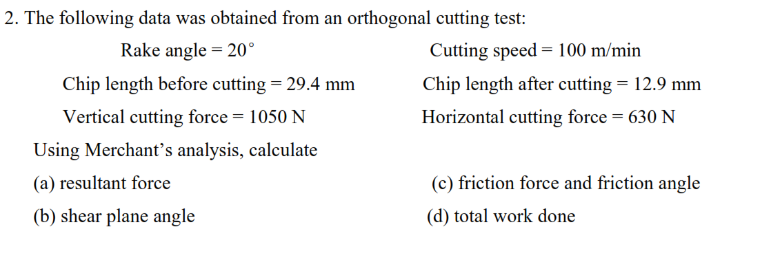 2. The following data was obtained from an orthogonal cutting test:
Rake angle = 20°
Cutting speed = 100 m/min
Chip length before cutting = 29.4 mm
Chip length after cutting = 12.9 mm
Vertical cutting force
1050 N
Horizontal cutting force = 630 N
Using Merchant's analysis, calculate
(a) resultant force
(c) friction force and friction angle
(b) shear plane angle
(d) total work done
