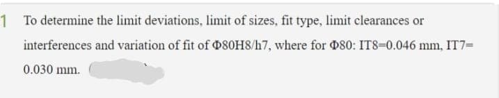 1 To determine the limit deviations, limit of sizes, fit type, limit clearances or
interferences and variation of fit of 080H8/h7, where for 080: IT8=0.046 mm, IT7=
0.030 mm.
