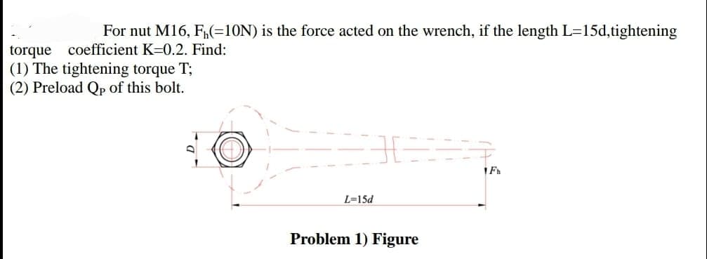 For nut M16, F(=10N) is the force acted on the wrench, if the length L=15d,tightening
torque coefficient K=0.2. Find:
(1) The tightening torque T;
(2) Preload Qp of this bolt.
L=15d
Problem 1) Figure
