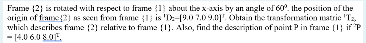 Frame {2} is rotated with respect to frame {1} about the x-axis by an angle of 60°. the position of the
origin of frame {2} as seen from frame {1} is 'D2=[9.0 7.0 9.0]". Obtain the transformation matric 'T2,
which describes frame {2} relative to frame {1}. Also, find the description of point P in frame {1} if ²P
= [4.0 6.0 8.0]".
