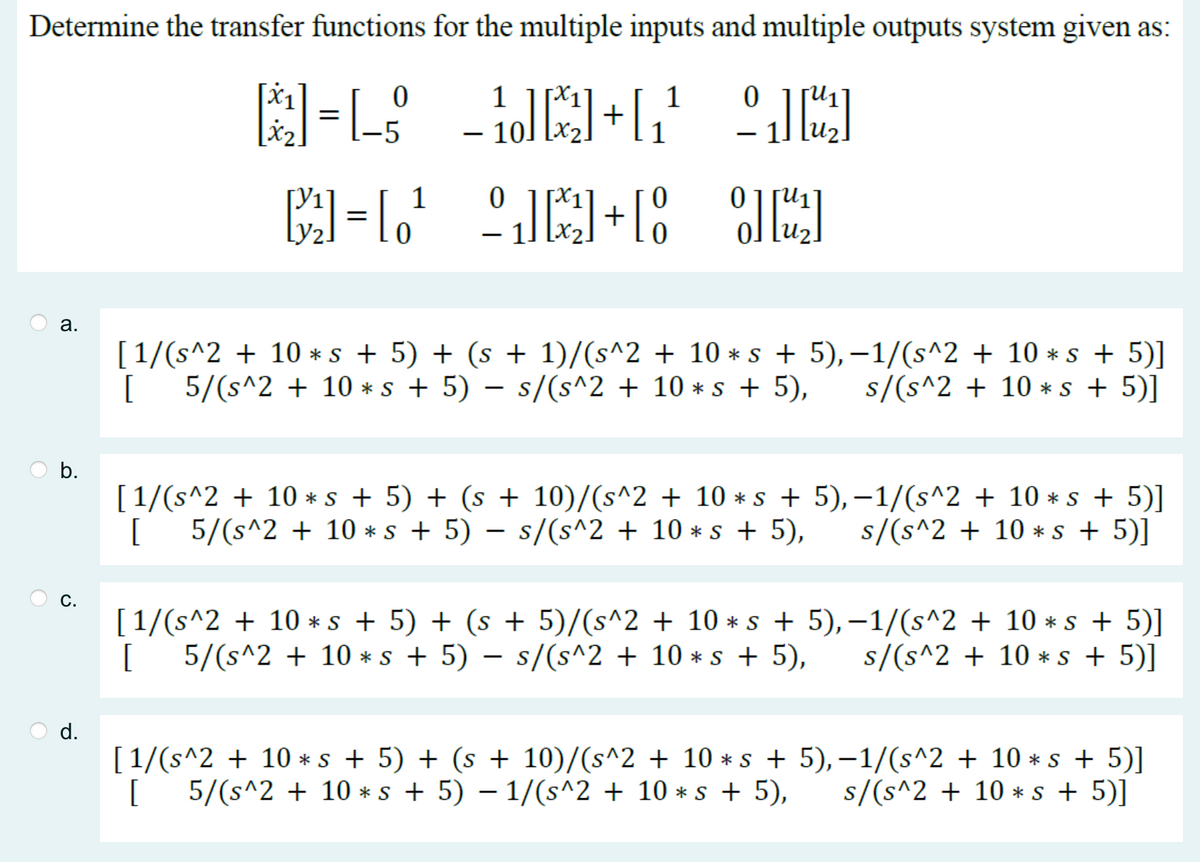 Determine the transfer functions for the multiple inputs and multiple outputs system given as:
0
1
[]=[_$_]+[¹
AR
011+1° 0][2]
a.
b.
C.
1
[3²₁] = [0¹
1
[1/(s^2 + 10 *s + 5) + (s + 1)/(s^2 + 10 * s + 5), −1/(s^2 + 10 *s + 5)]
[5/(s^2 + 10 * s + 5) − s/(s^2 + 10 *s + 5), s/(s^2 + 10 * s + 5)]
[1/(s^2 + 10 *s + 5) + (s + 10)/(s^2 + 10 * s +
[5/(s^2 + 10 * s + 5) − s/(s^2 + 10 *s + 5),
5),−1/(s^2 + 10 *s + 5)]
s/(s^2 + 10 * s + 5)]
[1/(s^2 + 10 ⋆s + 5) + (s + 5)/(s^2 + 10 * s + 5),−1/(s^2 + 10 *s + 5)]
5/(s^2 + 10s + 5) - s/(s^2 + 10 *s + 5), s/(s^2+10 * s + 5)]
[1/(s^2 + 10 *s + 5) + (s + 10)/(s^2 + 10 * s +
[5/(s^2 + 10 * s + 5) − 1/(s^2 + 10 *s + 5),
5),−1/(s^2 + 10 *s + 5)]
s/(s^2 + 10 * s + 5)]