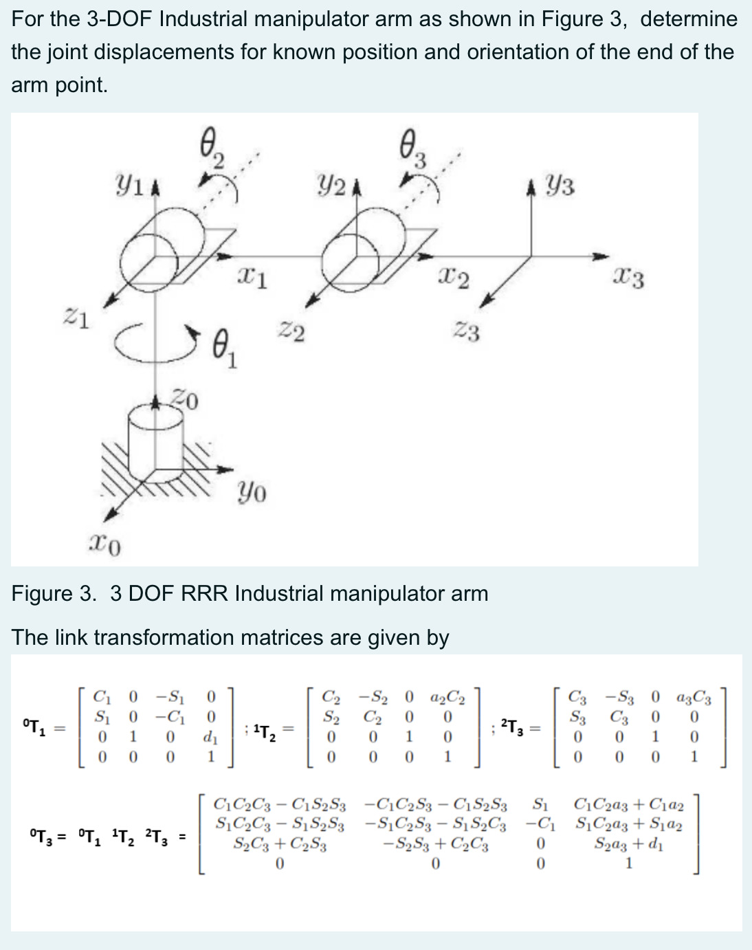 For the 3-DOF Industrial manipulator arm as shown in Figure 3, determine
the joint displacements for known position and orientation of the end of the
arm point.
0.
0.
Y1A
Y2 A
Y3
X2
X3
21
22
23
Yo
xo
Figure 3. 3 DOF RRR Industrial manipulator arm
The link transformation matrices are given by
C3 -S3 0 a3C3
S3 C3
1
C2 -S2 0 a,C2
C1
S1
-S1
-C1
d1
S2
C2
2T3
%3D
T2
1
1
1
1
1
S1
C\C2a3+C1a2
C1C2C3 – C1S2S3 -C¡C2S3 – C1S2S3
S,C2C3 – S1S2S3 -SĄC2S3 – S1 S2C3 -C1 SịC2a3+ Sja2
Szaz + d1
1
OT3 =
= °T, 'T2 ?T3
S½C3 + C2S3
- S2S3 + C2C3
