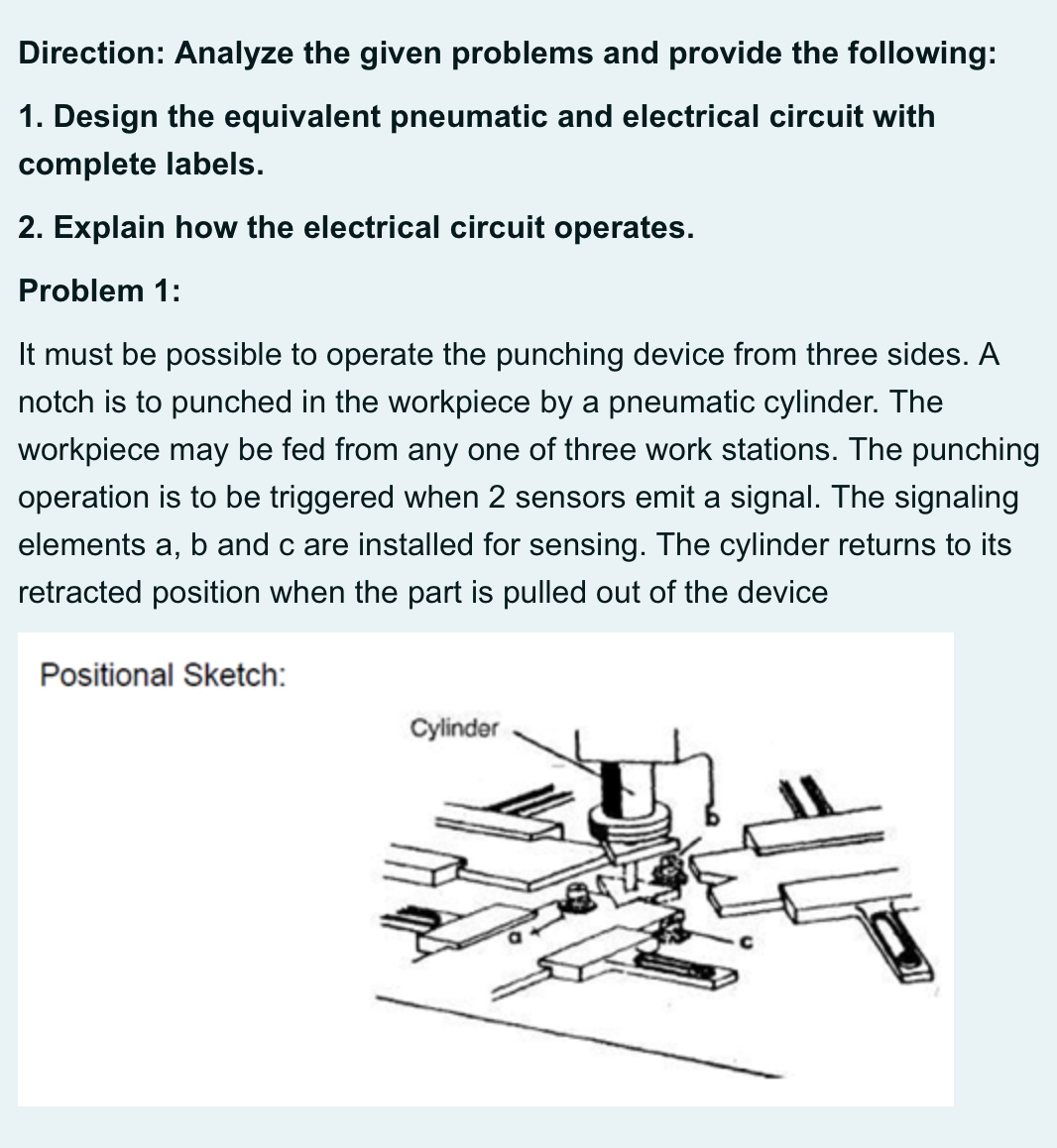 Direction: Analyze the given problems and provide the following:
1. Design the equivalent pneumatic and electrical circuit with
complete labels.
2. Explain how the electrical circuit operates.
Problem 1:
It must be possible to operate the punching device from three sides. A
notch is to punched in the workpiece by a pneumatic cylinder. The
workpiece may be fed from any one of three work stations. The punching
operation is to be triggered when 2 sensors emit a signal. The signaling
elements a, b and c are installed for sensing. The cylinder returns to its
retracted position when the part is pulled out of the device
Positional Sketch:
Cylinder
