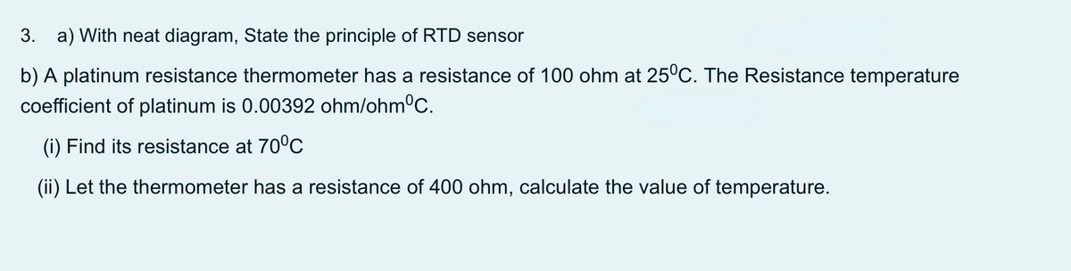 3. a) With neat diagram, State the principle of RTD sensor
b) A platinum resistance thermometer has a resistance of 100 ohm at 25°C. The Resistance temperature
coefficient of platinum is 0.00392 ohm/ohm°C.
(i) Find its resistance at 700C
(ii) Let the thermometer has a resistance of 400 ohm, calculate the value of temperature.
