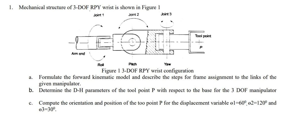1.
Mechanical structure of 3-DOF RPY wrist is shown in Figure 1
Joint 1
Joint 2
Joint 3
Tool point
P
Arm end
Roil
Pitch
Yaw
Figure 1 3-DOF RPY wrist configuration
Formulate the forward kinematic model and describe the steps for frame assignment to the links of the
given manipulator.
b. Determine the D-H parameters of the tool point P with respect to the base for the 3 DOF manipulator
а.
Compute the orientation and position of the too point P for the displacement variable el=60°, e2=120° and
ө3-30°.
с.
