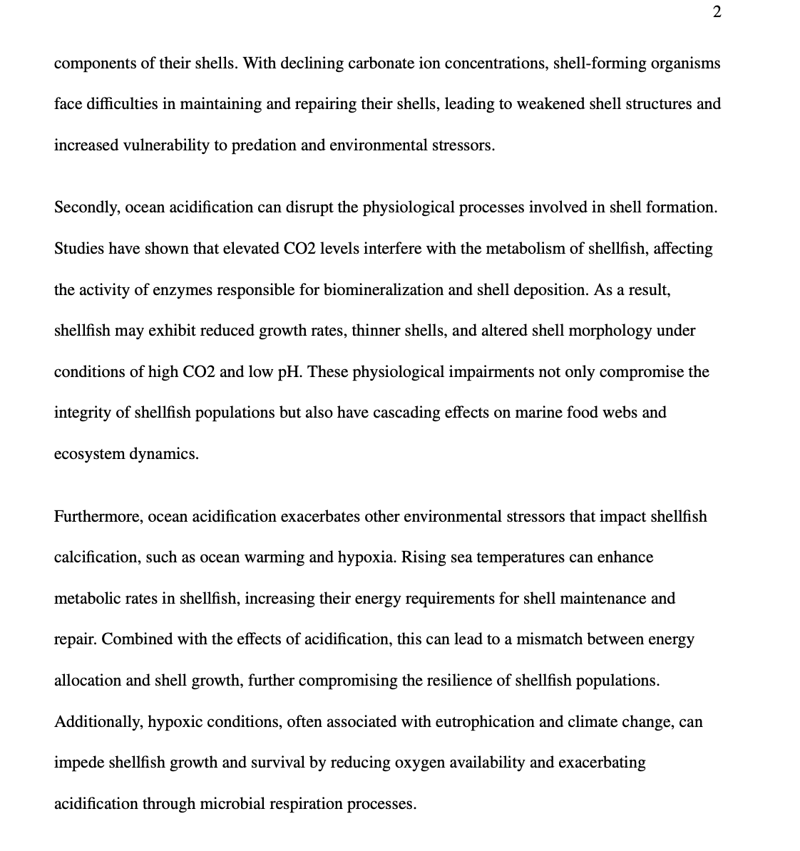 2
components of their shells. With declining carbonate ion concentrations, shell-forming organisms
face difficulties in maintaining and repairing their shells, leading to weakened shell structures and
increased vulnerability to predation and environmental stressors.
Secondly, ocean acidification can disrupt the physiological processes involved in shell formation.
Studies have shown that elevated CO2 levels interfere with the metabolism of shellfish, affecting
the activity of enzymes responsible for biomineralization and shell deposition. As a result,
shellfish may exhibit reduced growth rates, thinner shells, and altered shell morphology under
conditions of high CO2 and low pH. These physiological impairments not only compromise the
integrity of shellfish populations but also have cascading effects on marine food webs and
ecosystem dynamics.
Furthermore, ocean acidification exacerbates other environmental stressors that impact shellfish
calcification, such as ocean warming and hypoxia. Rising sea temperatures can enhance
metabolic rates in shellfish, increasing their energy requirements for shell maintenance and
repair. Combined with the effects of acidification, this can lead to a mismatch between energy
allocation and shell growth, further compromising the resilience of shellfish populations.
Additionally, hypoxic conditions, often associated with eutrophication and climate change, can
impede shellfish growth and survival by reducing oxygen availability and exacerbating
acidification through microbial respiration processes.