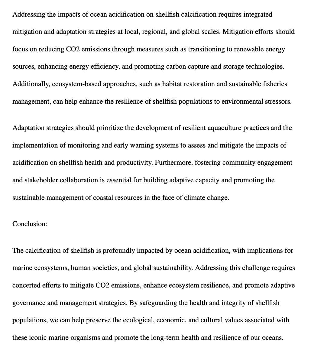 Addressing the impacts of ocean acidification on shellfish calcification requires integrated
mitigation and adaptation strategies at local, regional, and global scales. Mitigation efforts should
focus on reducing CO2 emissions through measures such as transitioning to renewable energy
sources, enhancing energy efficiency, and promoting carbon capture and storage technologies.
Additionally, ecosystem-based approaches, such as habitat restoration and sustainable fisheries
management, can help enhance the resilience of shellfish populations to environmental stressors.
Adaptation strategies should prioritize the development of resilient aquaculture practices and the
implementation of monitoring and early warning systems to assess and mitigate the impacts of
acidification on shellfish health and productivity. Furthermore, fostering community engagement
and stakeholder collaboration is essential for building adaptive capacity and promoting the
sustainable management of coastal resources in the face of climate change.
Conclusion:
The calcification of shellfish is profoundly impacted by ocean acidification, with implications for
marine ecosystems, human societies, and global sustainability. Addressing this challenge requires
concerted efforts to mitigate CO2 emissions, enhance ecosystem resilience, and promote adaptive
governance and management strategies. By safeguarding the health and integrity of shellfish
populations, we can help preserve the ecological, economic, and cultural values associated with
these iconic marine organisms and promote the long-term health and resilience of our oceans.