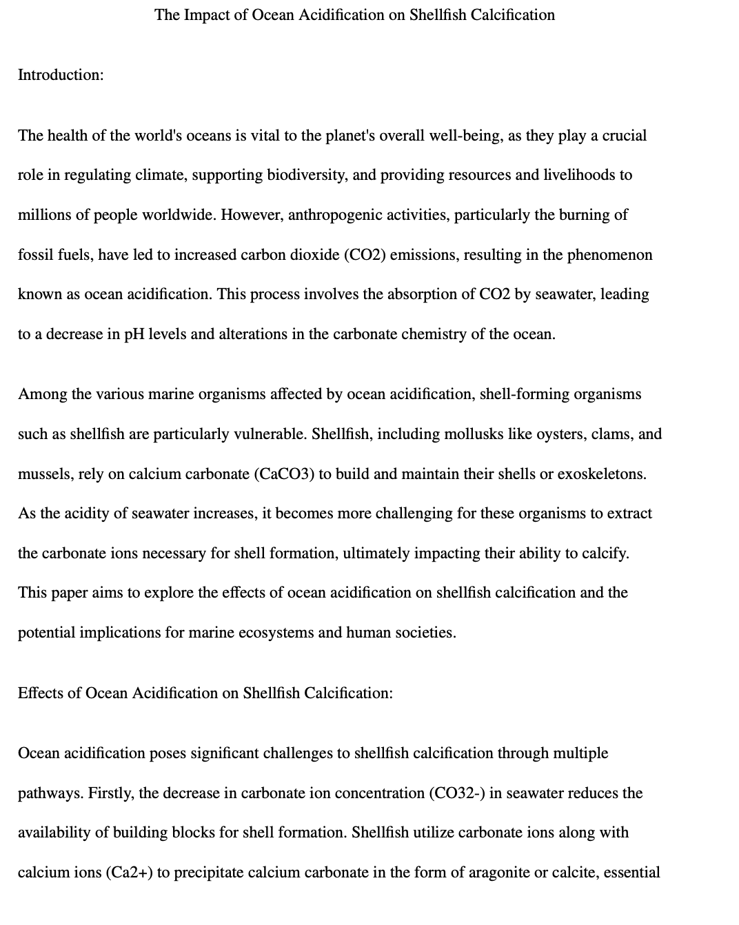 Introduction:
The Impact of Ocean Acidification on Shellfish Calcification
The health of the world's oceans is vital to the planet's overall well-being, as they play a crucial
role in regulating climate, supporting biodiversity, and providing resources and livelihoods to
millions of people worldwide. However, anthropogenic activities, particularly the burning of
fossil fuels, have led to increased carbon dioxide (CO2) emissions, resulting in the phenomenon
known as ocean acidification. This process involves the absorption of CO2 by seawater, leading
to a decrease in pH levels and alterations in the carbonate chemistry of the ocean.
Among the various marine organisms affected by ocean acidification, shell-forming organisms
such as shellfish are particularly vulnerable. Shellfish, including mollusks like oysters, clams, and
mussels, rely on calcium carbonate (CaCO3) to build and maintain their shells or exoskeletons.
As the acidity of seawater increases, it becomes more challenging for these organisms to extract
the carbonate ions necessary for shell formation, ultimately impacting their ability to calcify.
This paper aims to explore the effects of ocean acidification on shellfish calcification and the
potential implications for marine ecosystems and human societies.
Effects of Ocean Acidification on Shellfish Calcification:
Ocean acidification poses significant challenges to shellfish calcification through multiple
pathways. Firstly, the decrease in carbonate ion concentration (CO32-) in seawater reduces the
availability of building blocks for shell formation. Shellfish utilize carbonate ions along with
calcium ions (Ca2+) to precipitate calcium carbonate in the form of aragonite or calcite, essential