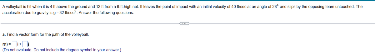 A volleyball is hit when it is 4 ft above the ground and 12 ft from a 6-ft-high net. It leaves the point of impact with an initial velocity of 40 ft/sec at an angle of 28° and slips by the opposing team untouched. The
acceleration due to gravity is g= 32 ft/sec. Answer the following questions.
a. Find a vector form for the path of the volleyball.
r(t) =
(Do not evaluate. Do not include the degree symbol in your answer.)
