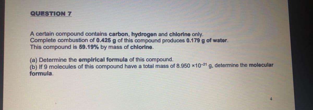 QUESTION7
A certain compound contains carbon, hydrogen and chlorine only.
Complete combustion of 0.425 g of this compound produces 0.179 g of water.
This compound is 59.19% by mass of chlorine.
(a) Determine the empirical formula of this compound.
(b) If 9 molecules of this compound have a total mass of 8.950 x10-21 g, determine the molecular
formula.
4
