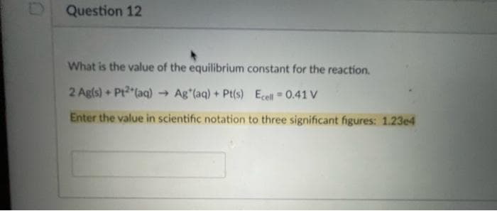 Question 12
What is the value of the equilibrium constant for the reaction.
2 Agls) + Pt2 (aq)
- Ag (aq) + Pt(s) Ecell 0.41 V
Enter the value in scientific notation to three significant figures: 1.23e4
