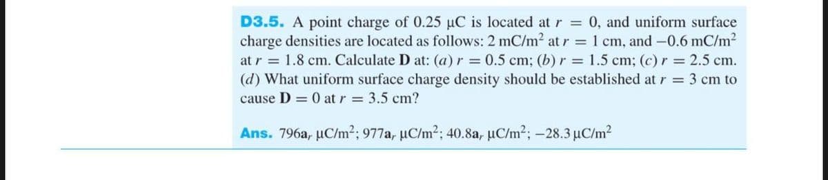 D3.5. A point charge of 0.25 µC is located at r = 0, and uniform surface
charge densities are located as follows: 2 mC/m² at r = 1 cm, and -0.6 mC/m²
at r = 1.8 cm. Calculate D at: (a) r = 0.5 cm; (b) r = 1.5 cm; (c) r = 2.5 cm.
(d) What uniform surface charge density should be established at r = 3 cm to
cause D = 0 at r = 3.5 cm?
Ans. 796a, µC/m²; 977a, µC/m²; 40.8a, µC/m²; -28.3 µC/m²