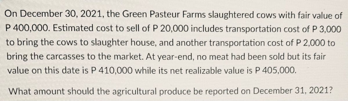 On December 30, 2021, the Green Pasteur Farms slaughtered cows with fair value of
P 400,000. Estimated cost to sell of P 20,000 includes transportation cost of P 3,000
to bring the cows to slaughter house, and another transportation cost of P 2,000 to
bring the carcasses to the market. At year-end, no meat had been sold but its fair
value on this date is P 410,000 while its net realizable value is P 405,000.
What amount should the agricultural produce be reported on December 31, 2021?
