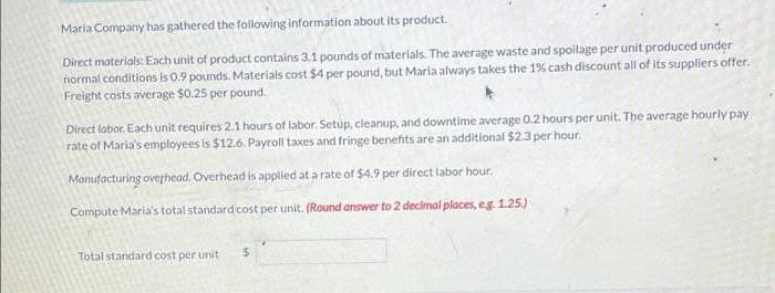 Maria Company has gathered the following information about its product.
Direct materials: Each unit of product contains 3.1 pounds of materials. The average waste and spoilage per unit produced under
normal conditions is 0.9 pounds. Materials cost $4 per pound, but Maria always takes the 1% cash discount all of its suppliers offer.
Freight costs average $0.25 per pound.
Direct labor. Each unit requires 2.1 hours of labor. Setup, cleanup, and downtime average 0.2 hours per unit. The average hourly pay
rate of Maria's employees is $12.6. Payroll taxes and fringe benefits are an additional $2.3 per hour.
Manufacturing overhead. Overhead is applied at a rate of $4.9 per direct labor hour.
Compute Maria's total standard cost per unit. (Round answer to 2 decimal places, eg. 1.25.)
Total standard cost per unit