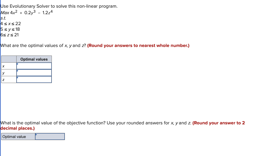 Use Evolutionary Solver to solve this non-linear program.
Max 4x2 + 0.2y3 - 1.2z4
s.t.
4≤x≤ 22
5 ≤ y ≤ 18
6s zs 21
What are the optimal values of x, y and z? (Round your answers to nearest whole number.)
X
y
Z
Optimal values
What is the optimal value of the objective function? Use your rounded answers for x, y and z. (Round your answer to 2
decimal places.)
Optimal value