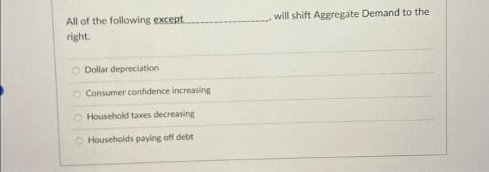 All of the following except
right.
Dollar depreciation
Consumer confidence increasing
Household taxes decreasing
O Households paying off debt
will shift Aggregate Demand to the