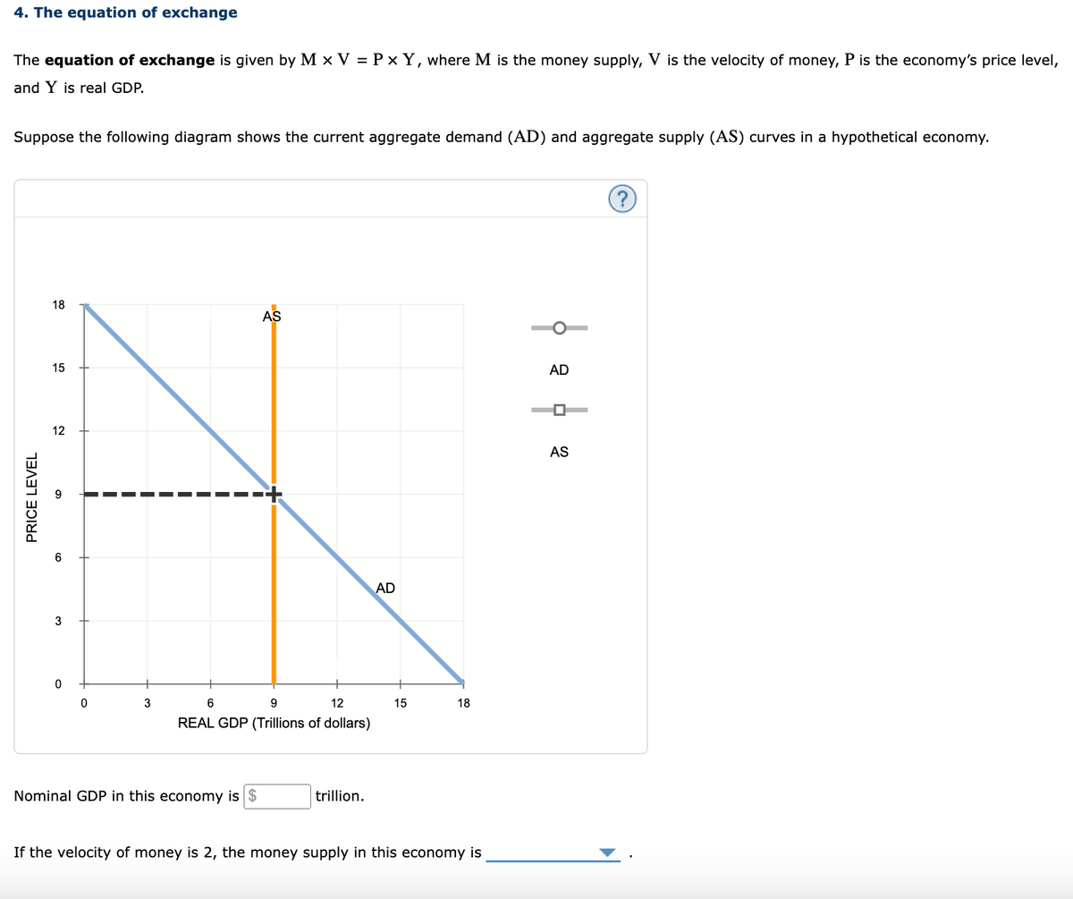 4. The equation of exchange
The equation of exchange is given by M x V = P x Y, where M is the money supply, V is the velocity of money, P is the economy's price level,
and Y is real GDP.
Suppose the following diagram shows the current aggregate demand (AD) and aggregate supply (AS) curves in a hypothetical economy.
PRICE LEVEL
18
15
12
3
0
0
3
AS
6
9
12
REAL GDP (Trillions of dollars)
Nominal GDP in this economy is
trillion.
AD
15
18
If the velocity of money is 2, the money supply in this economy is
AD
AS