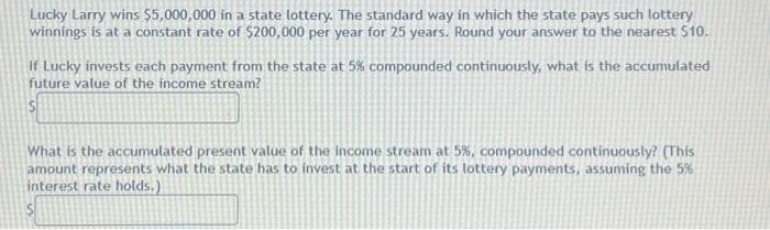 Lucky Larry wins $5,000,000 in a state lottery. The standard way in which the state pays such lottery
winnings is at a constant rate of $200,000 per year for 25 years. Round your answer to the nearest $10.
If Lucky invests each payment from the state at 5% compounded continuously, what is the accumulated
future value of the income stream?
S
What is the accumulated present value of the income stream at 5%, compounded continuously? (This
amount represents what the state has to invest at the start of its lottery payments, assuming the 5%
interest rate holds.)