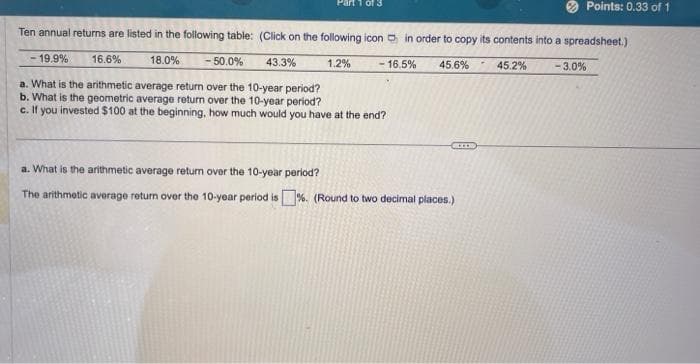 Ten annual returns are listed in the following table: (Click on the following icon in order to copy its contents into a spreadsheet.)
18.0%
- 50.0%
1.2%
16.5%
45.6%
45.2%
- 19.9%
16.6%
43.3%
a. What is the arithmetic average return over the 10-year period?
b. What is the geometric average return over the 10-year period?
c. If you invested $100 at the beginning, how much would you have at the end?
BEER
a. What is the arithmetic average return over the 10-year period?
The arithmetic average return over the 10-year period is%. (Round to two decimal places.)
Points: 0.33 of 1
-3.0%