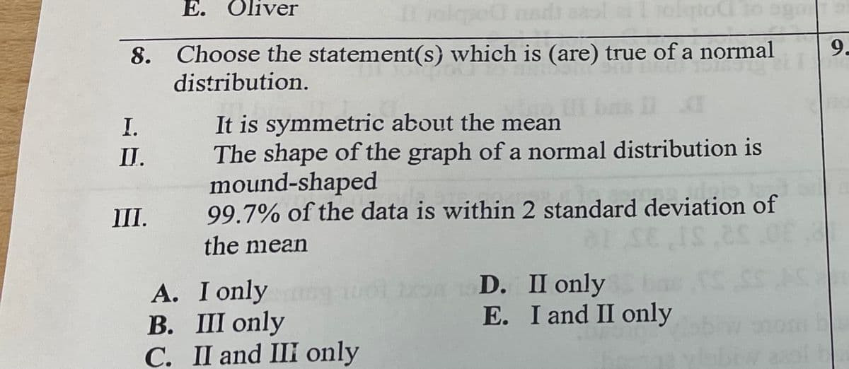 E.
Oliver
9-
8. Choose the statement(s) which is (are) true of a normal
distribution.
It is symmetric about the mean
The shape of the graph of a normal distribution is
mound-shaped
99.7% of the data is within 2 standard deviation of
I.
II.
III.
the mean
A. I only
В. 11 only
C. II and III only
D. II only
E. I and II only
