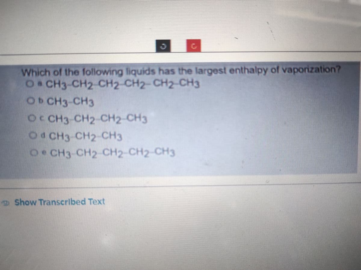 Which of the following liquids has the largest enthalpy of vaporization?
0. CH3-CH2-CH2-CH2 CH2 CH3
Oь сH3-CH3
O CH3-CH2-CH2-CH3
O CH3-CH2-CH3
• CH3-CH2-CH2-CH2-CH3
СН2-СН2-СН3
Show Transcribed Text